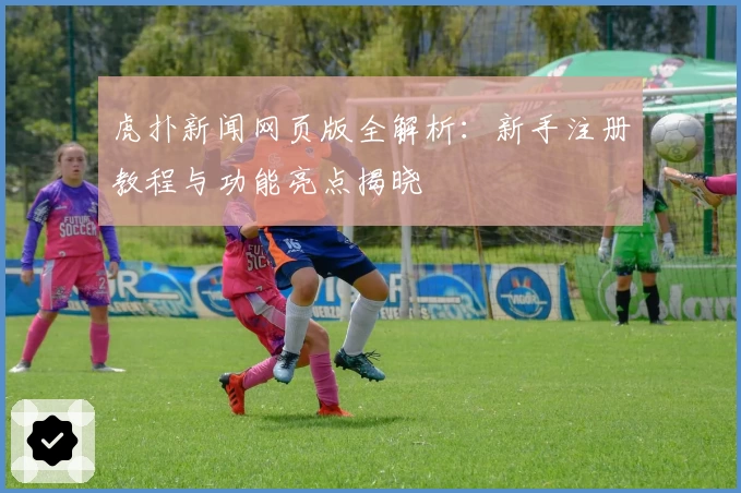 虎扑新闻网页版全解析：新手注册教程与功能亮点揭晓