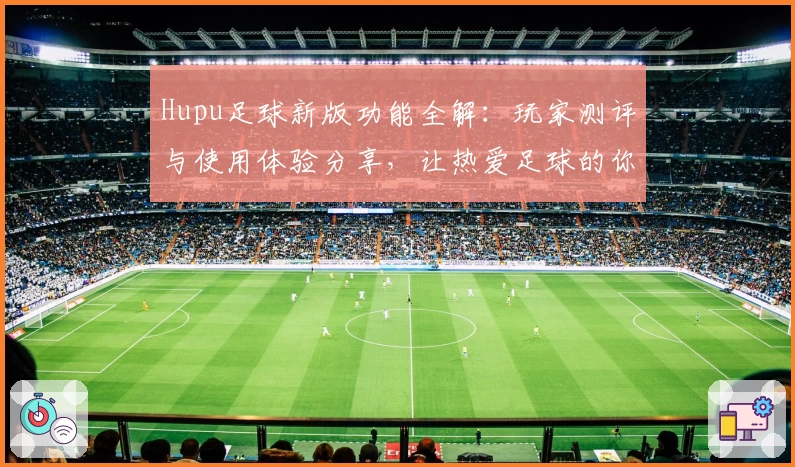 Hupu足球新版功能全解：玩家测评与使用体验分享，让热爱足球的你不容错过