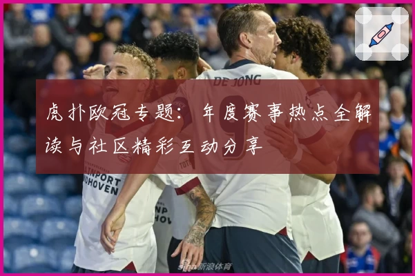 虎扑欧冠专题：年度赛事热点全解读与社区精彩互动分享