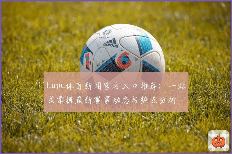 Hupu体育新闻官方入口推荐：一站式掌握最新赛事动态与热点分析