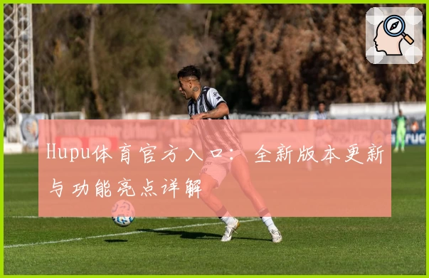 Hupu体育官方入口：全新版本更新与功能亮点详解