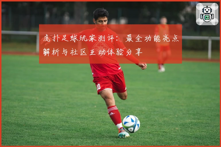 虎扑足球玩家测评:最全功能亮点解析与社区互动体验分享