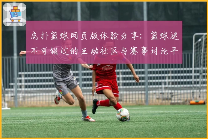 虎扑篮球网页版体验分享：篮球迷不可错过的互动社区与赛事讨论平台
