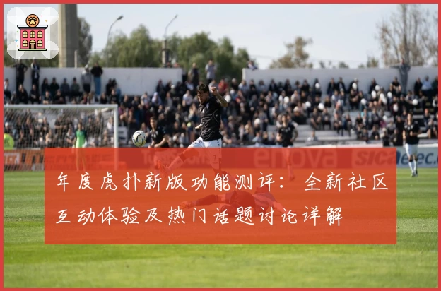 年度虎扑新版功能测评：全新社区互动体验及热门话题讨论详解