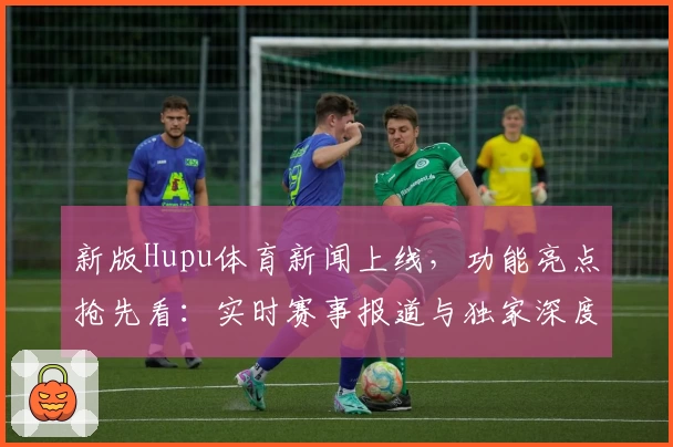 新版Hupu体育新闻上线，功能亮点抢先看：实时赛事报道与独家深度分析满足多样需求