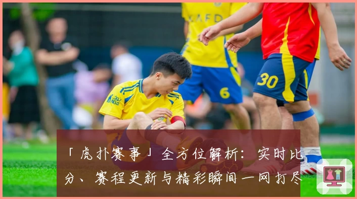 「虎扑赛事」全方位解析：实时比分、赛程更新与精彩瞬间一网打尽