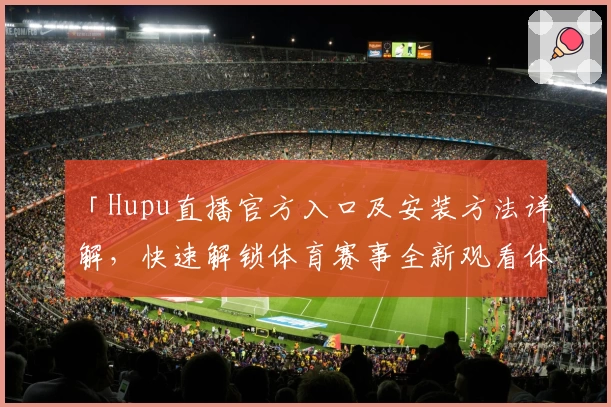 「Hupu直播官方入口及安装方法详解，快速解锁体育赛事全新观看体验」