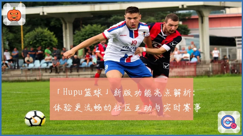 「Hupu篮球」新版功能亮点解析：体验更流畅的社区互动与实时赛事更新