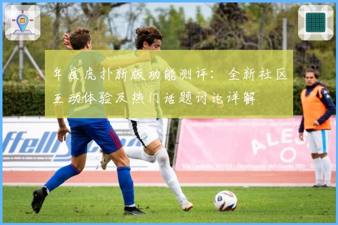 年度虎扑新版功能测评：全新社区互动体验及热门话题讨论详解