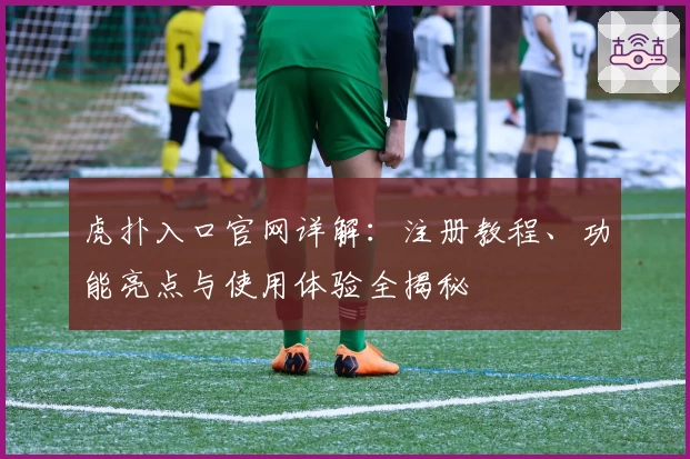 虎扑入口官网详解：注册教程、功能亮点与使用体验全揭秘
