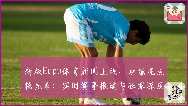 新版Hupu体育新闻上线，功能亮点抢先看：实时赛事报道与独家深度分析满足多样需求