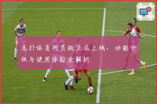 虎扑体育网页版正式上线，功能升级与使用体验全解析