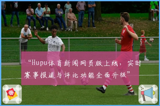 “Hupu体育新闻网页版上线，实时赛事报道与评论功能全面升级”