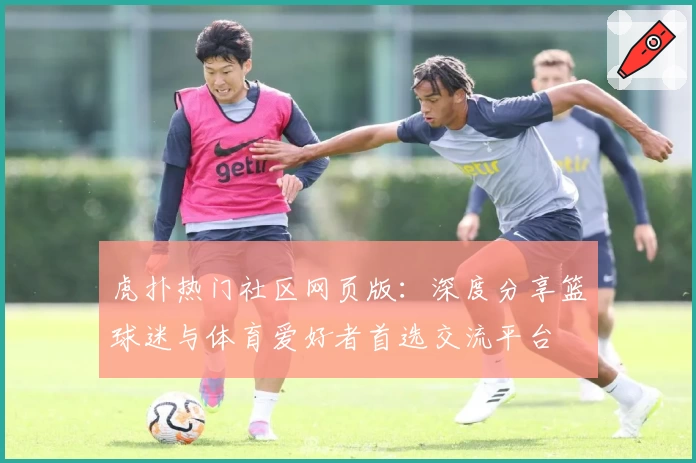 虎扑热门社区网页版：深度分享篮球迷与体育爱好者首选交流平台