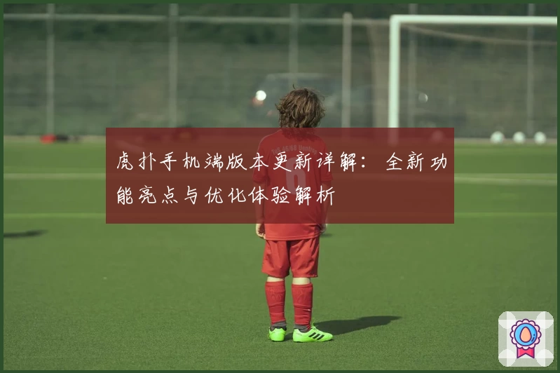 虎扑手机端版本更新详解：全新功能亮点与优化体验解析