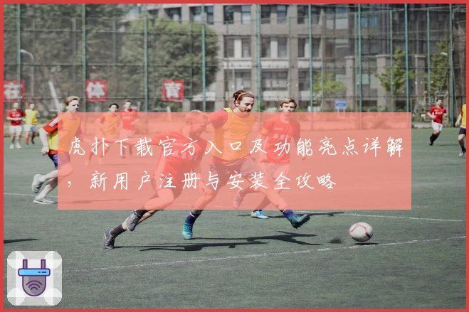 虎扑下载官方入口及功能亮点详解，新用户注册与安装全攻略