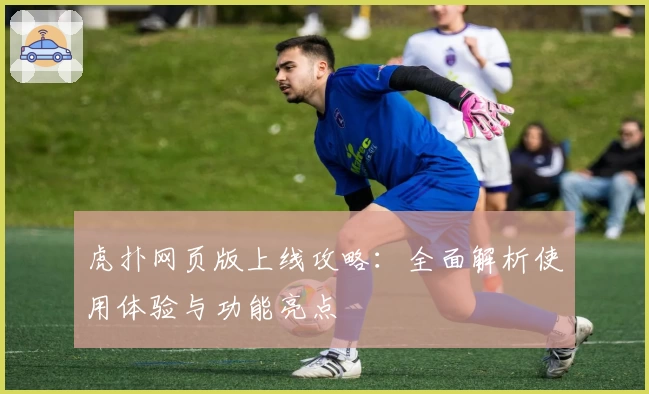 虎扑网页版上线攻略：全面解析使用体验与功能亮点