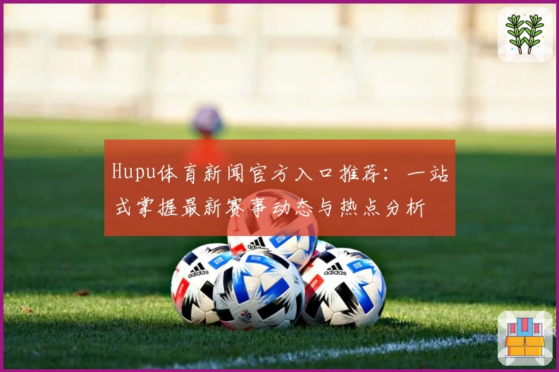 Hupu体育新闻官方入口推荐：一站式掌握最新赛事动态与热点分析