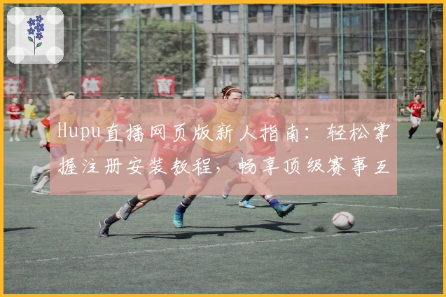 Hupu直播网页版新人指南：轻松掌握注册安装教程，畅享顶级赛事互动体验