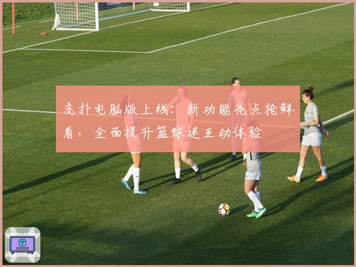 虎扑电脑版上线：新功能亮点抢鲜看，全面提升篮球迷互动体验