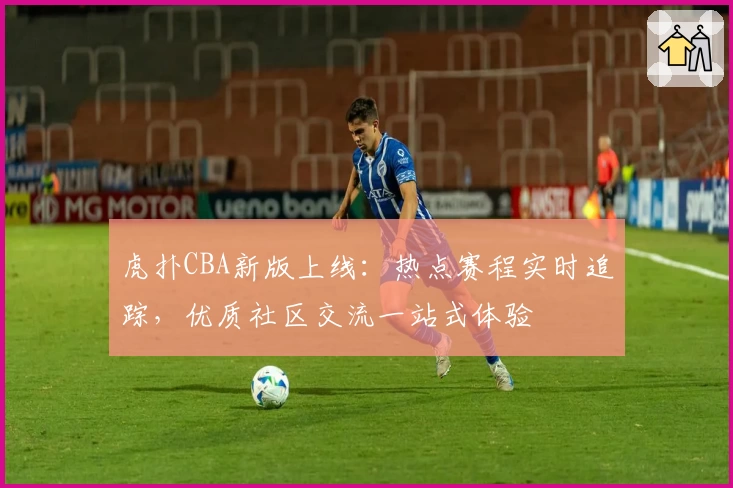 虎扑CBA新版上线：热点赛程实时追踪，优质社区交流一站式体验