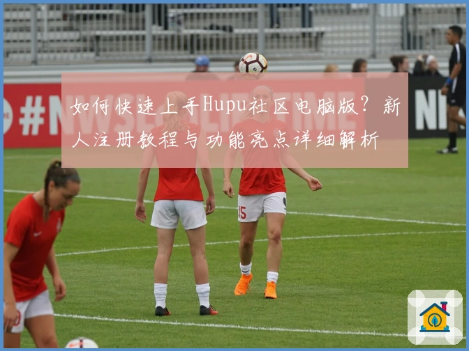 如何快速上手Hupu社区电脑版？新人注册教程与功能亮点详细解析
