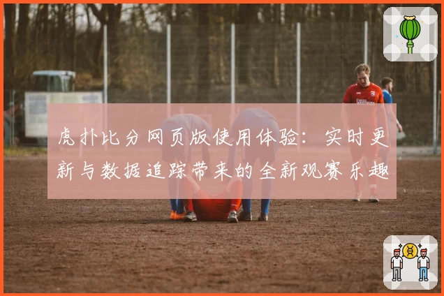 虎扑比分网页版使用体验:实时更新与数据追踪带来的全新观赛乐趣