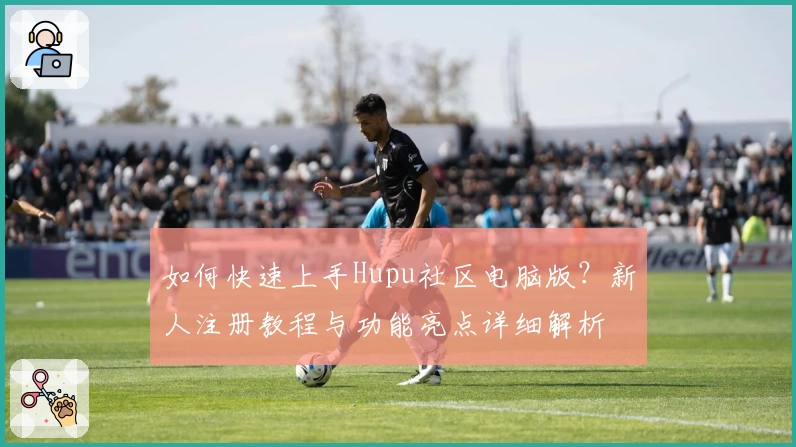 如何快速上手Hupu社区电脑版？新人注册教程与功能亮点详细解析