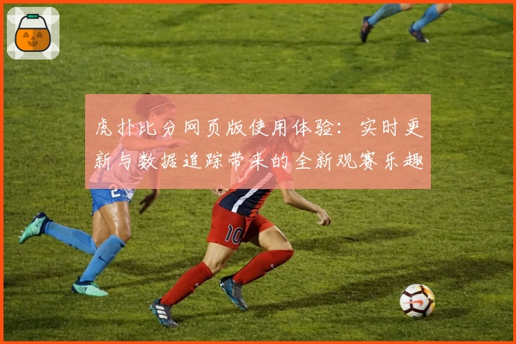 虎扑比分网页版使用体验:实时更新与数据追踪带来的全新观赛乐趣