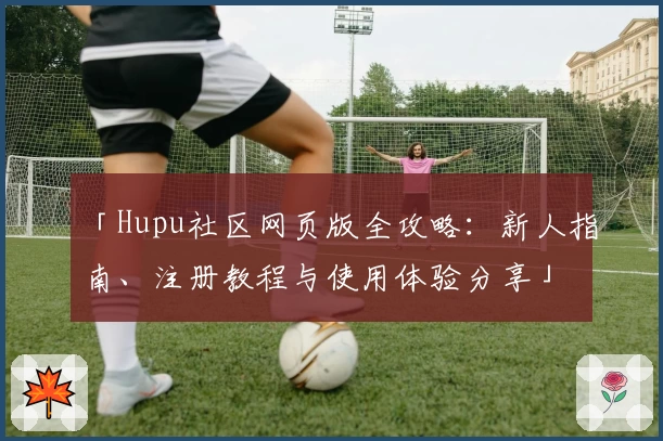 「Hupu社区网页版全攻略：新人指南、注册教程与使用体验分享」
