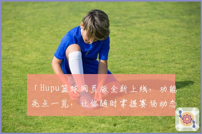 「Hupu篮球网页版全新上线，功能亮点一览，让你随时掌握赛场动态」