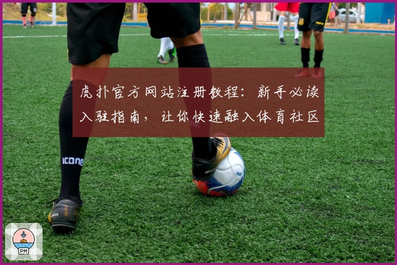 虎扑官方网站注册教程：新手必读入驻指南，让你快速融入体育社区