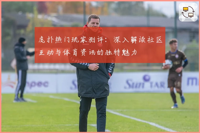 虎扑热门玩家测评：深入解读社区互动与体育资讯的独特魅力